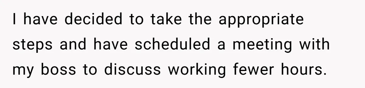 I have decided to take the appropriate steps and have scheduled a meeting with my boss to discuss working fewer hours.