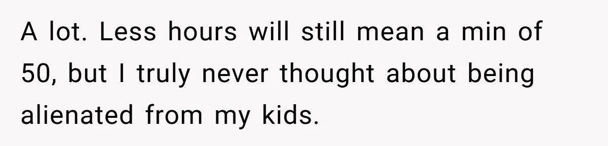 A lot. Less hours will still mean a min of 50, but I truly never thought about being alienated from my kids.