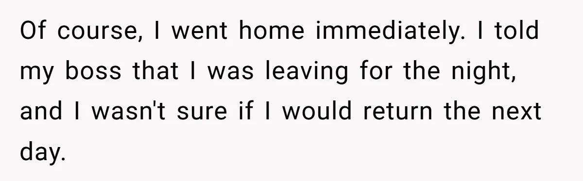 Of course, I went home immediately. I told my boss that I was leaving for the night, and I wasn't sure if I would return the next day.
