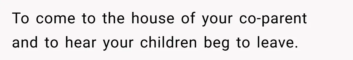 To come to the house of your co-parent and to hear your children beg to leave.