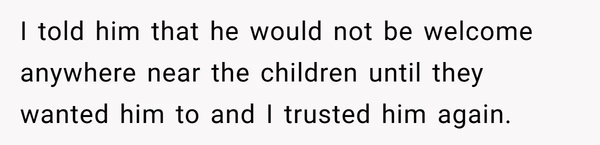 I told him that he would not be welcome anywhere near the children until they wanted him to and I trusted him again.
