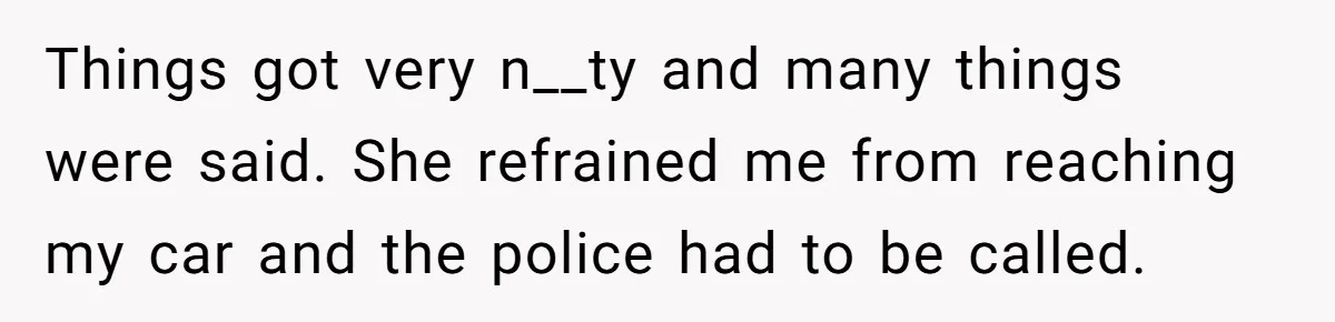 Things got very n__ty and many things were said. She refrained me from reaching my car and the police had to be called.