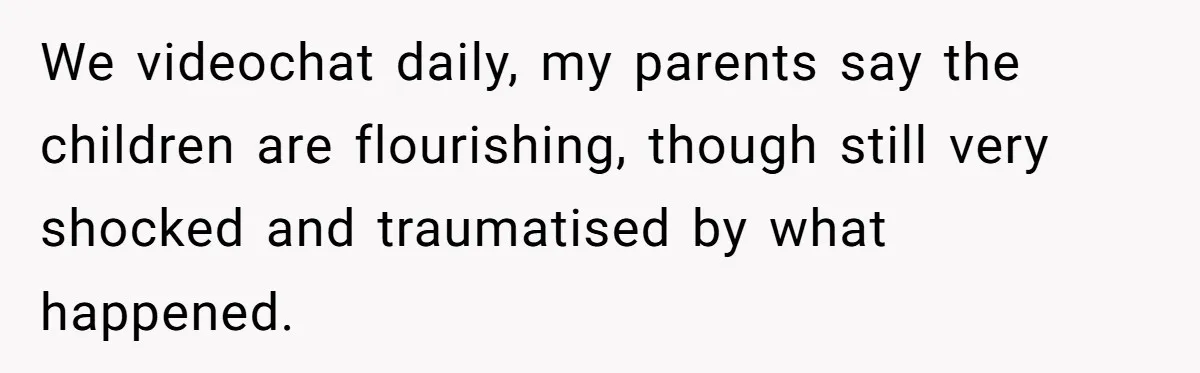 We videochat daily, my parents say the children are flourishing, though still very shocked and traumatised by what happened.