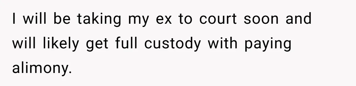 I will be taking my ex to court soon and will likely get full custody with paying alimony.