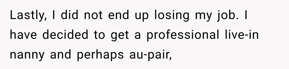 Lastly, I did not end up losing my job. I have decided to get a professional live-in nanny and perhaps au-pair,