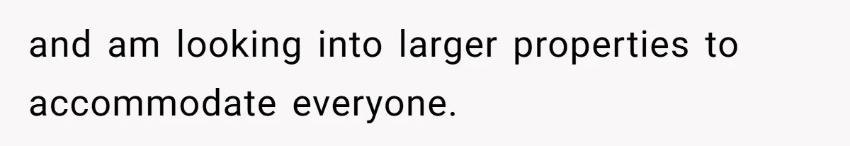 and am looking into larger properties to accommodate everyone.