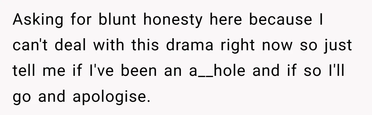 Asking for blunt honesty here because I can't deal with this drama right now so just tell me if I've been an a__hole and if so I'll go and apologise.