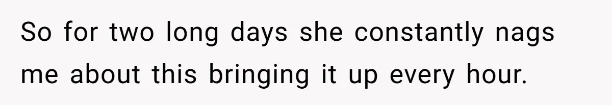 So for two long days she constantly nags me about this bringing it up every hour.