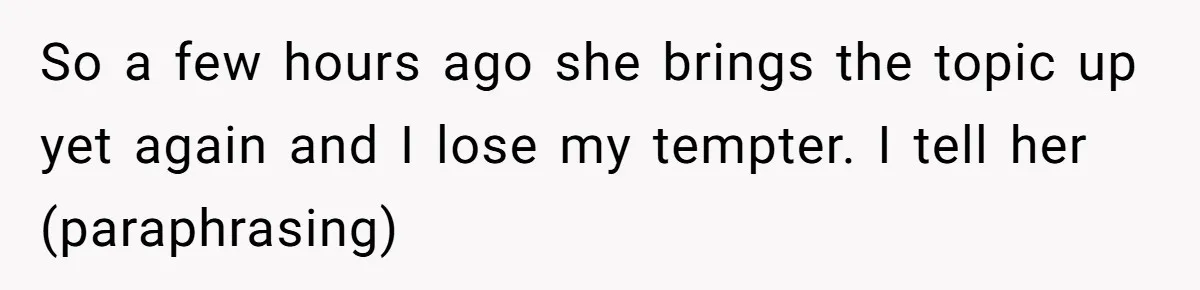So a few hours ago she brings the topic up yet again and I lose my tempter. I tell her (paraphrasing)