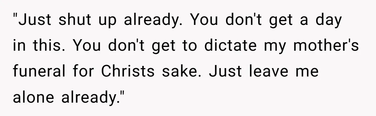 "Just shut up already. You don't get a day in this. You don't get to dictate my mother's funeral for Christs sake. Just leave me alone already."