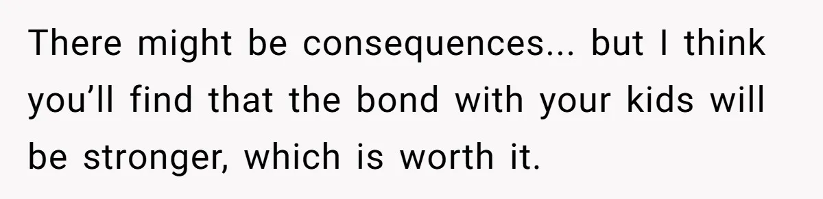 There might be consequences... but I think you’ll find that the bond with your kids will be stronger, which is worth it.