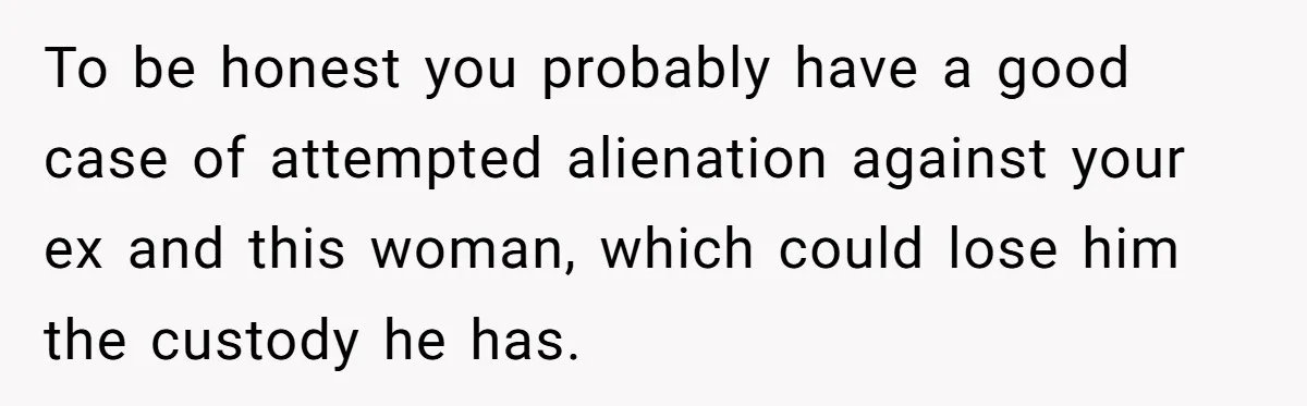 To be honest you probably have a good case of attempted alienation against your ex and this woman, which could lose him the custody he has.