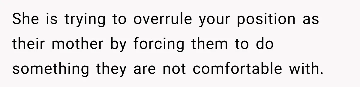 She is trying to overrule your position as their mother by forcing them to do something they are not comfortable with.