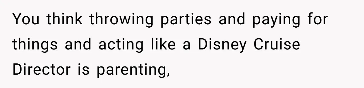 You think throwing parties and paying for things and acting like a Disney Cruise Director is parenting,