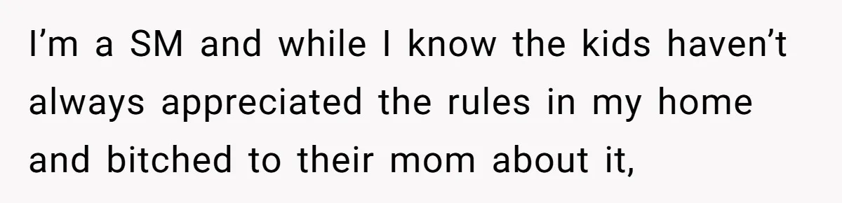 I’m a SM and while I know the kids haven’t always appreciated the rules in my home and bitched to their mom about it,