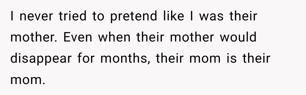 I never tried to pretend like I was their mother. Even when their mother would disappear for months, their mom is their mom.