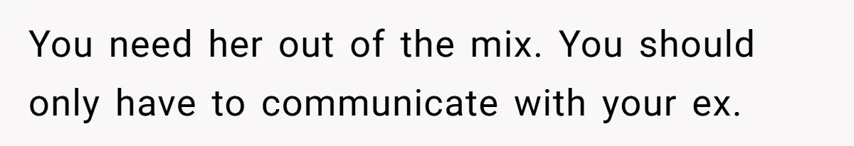 You need her out of the mix. You should only have to communicate with your ex.