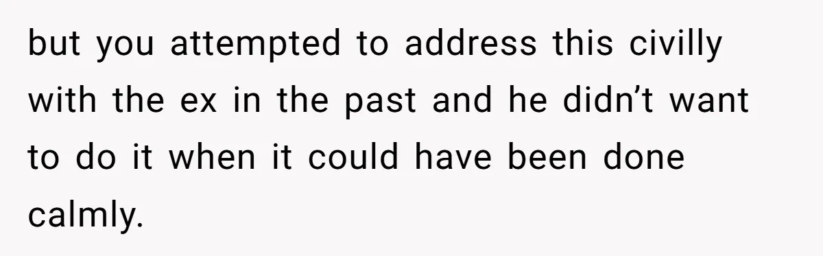 but you attempted to address this civilly with the ex in the past and he didn’t want to do it when it could have been done calmly.