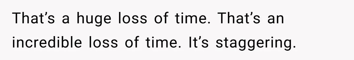 That’s a huge loss of time. That’s an incredible loss of time. It’s staggering.