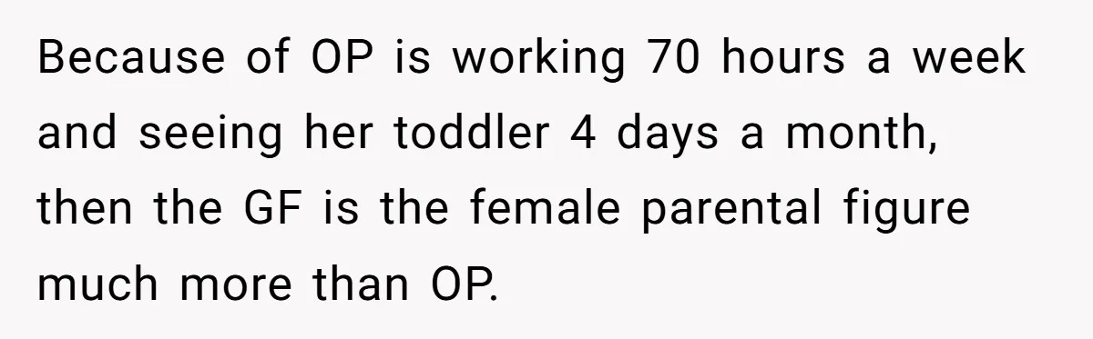 Because of OP is working 70 hours a week and seeing her toddler 4 days a month, then the GF is the female parental figure much more than OP.