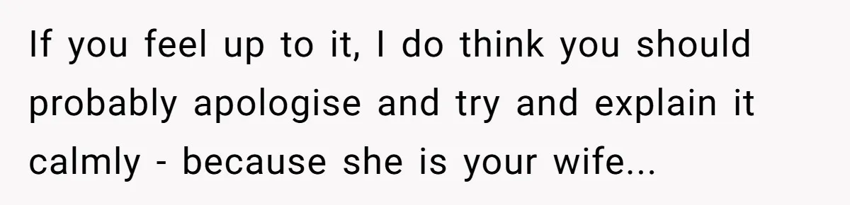 If you feel up to it, I do think you should probably apologise and try and explain it calmly - because she is your wife...