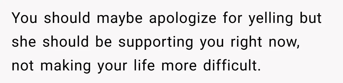 You should maybe apologize for yelling but she should be supporting you right now, not making your life more difficult.