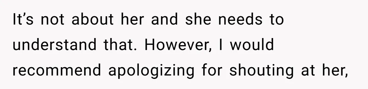 It’s not about her and she needs to understand that. However, I would recommend apologizing for shouting at her,