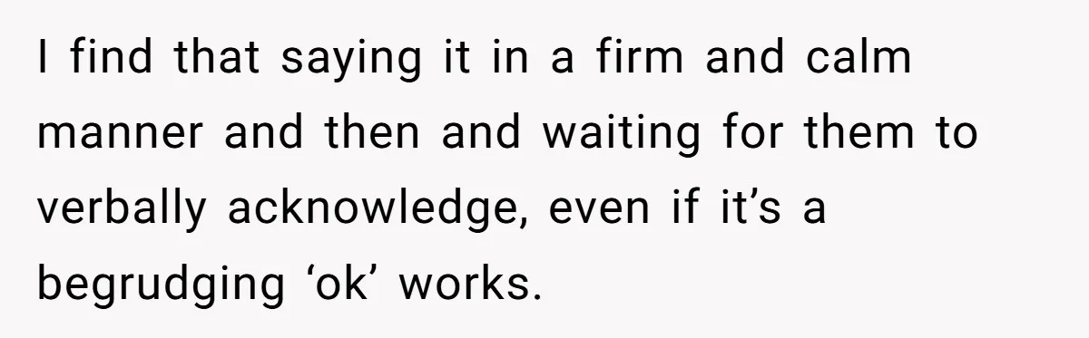 I find that saying it in a firm and calm manner and then and waiting for them to verbally acknowledge, even if it’s a begrudging ‘ok’ works.