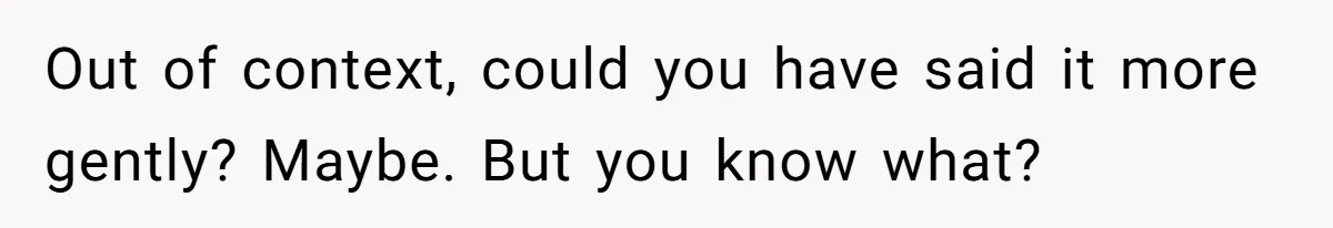 Out of context, could you have said it more gently? Maybe. But you know what?