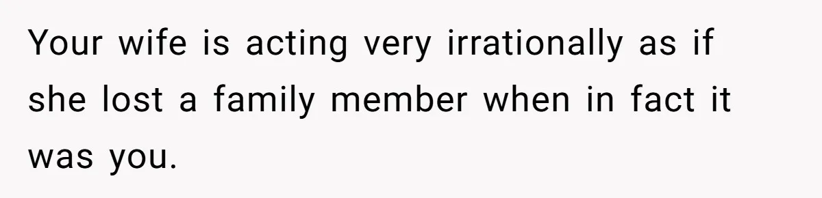 Your wife is acting very irrationally as if she lost a family member when in fact it was you.