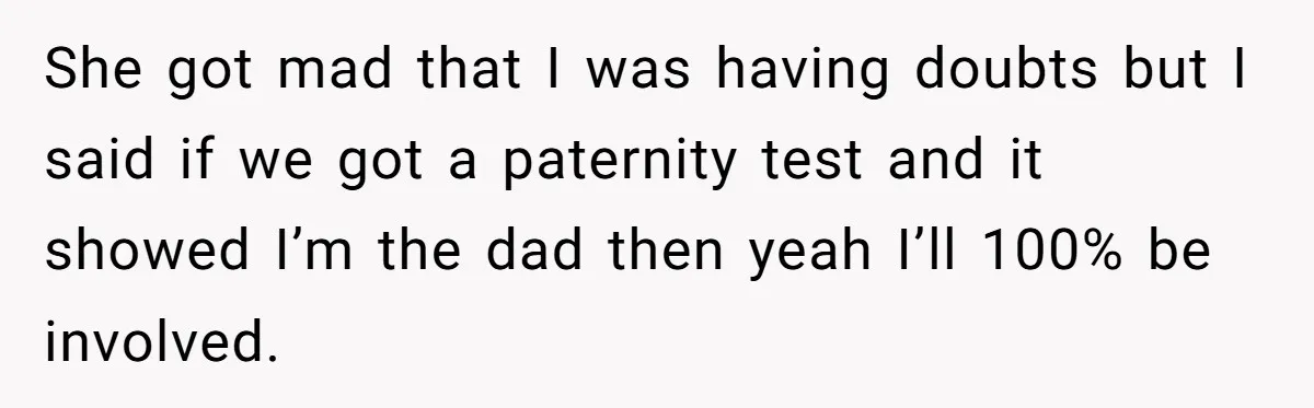 She got mad that I was having doubts but I said if we got a paternity test and it showed I’m the dad then yeah I’ll 100% be involved.