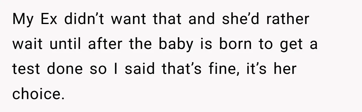My Ex didn’t want that and she’d rather wait until after the baby is born to get a test done so I said that’s fine, it’s her choice.
