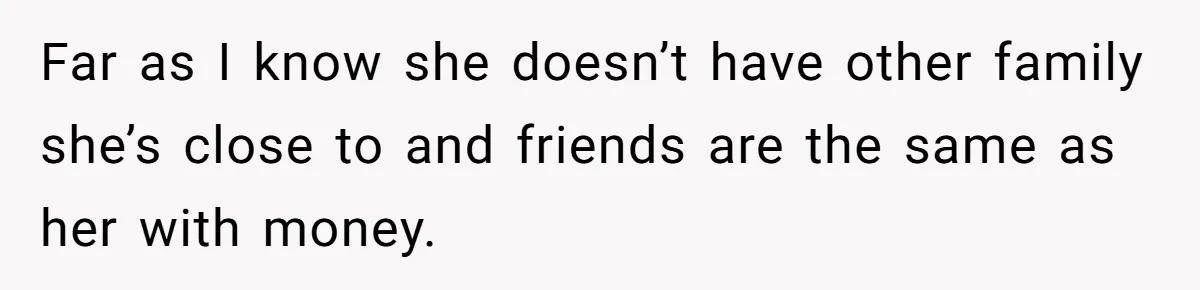 Far as I know she doesn’t have other family she’s close to and friends are the same as her with money.