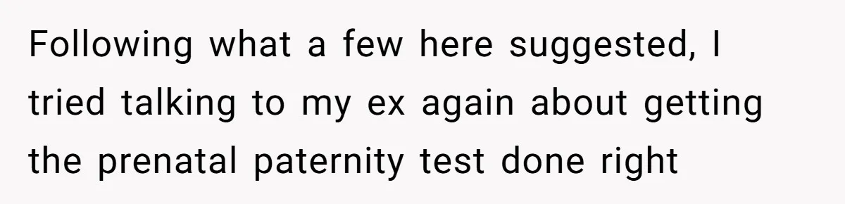 Following what a few here suggested, I tried talking to my ex again about getting the prenatal paternity test done right