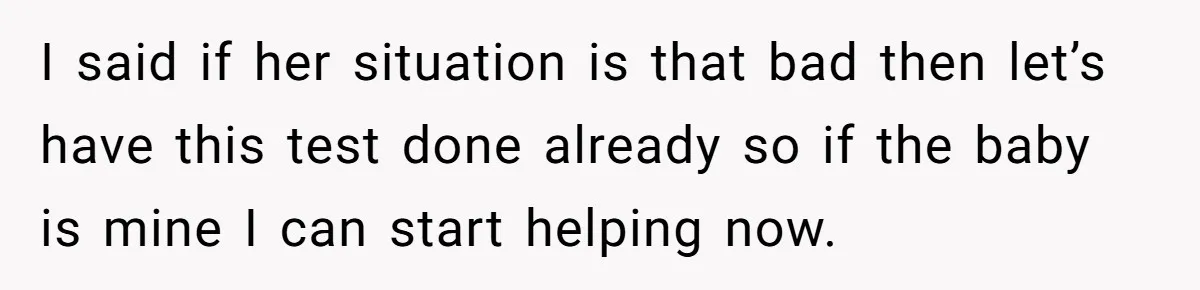 I said if her situation is that bad then let’s have this test done already so if the baby is mine I can start helping now.