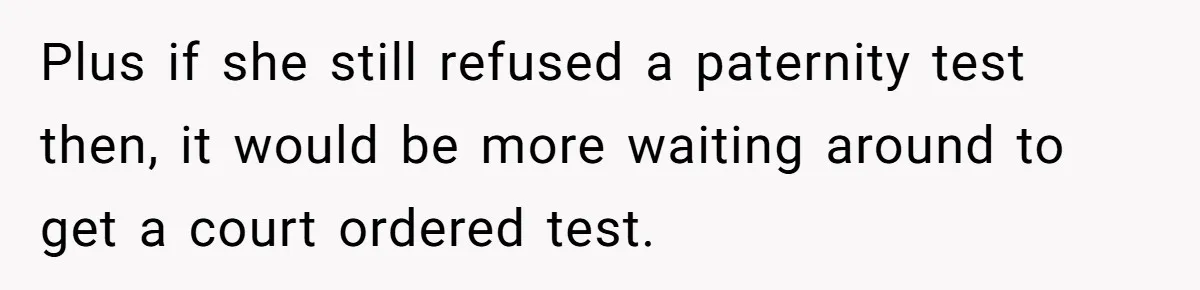 Plus if she still refused a paternity test then, it would be more waiting around to get a court ordered test.