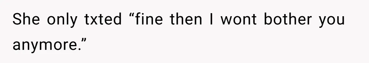 She only txted “fine then I wont bother you anymore.”