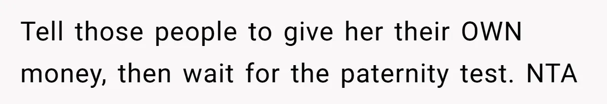 Tell those people to give her their OWN money, then wait for the paternity test. NTA