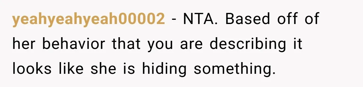 yeahyeahyeah00002 − NTA. Based off of her behavior that you are describing it looks like she is hiding something.