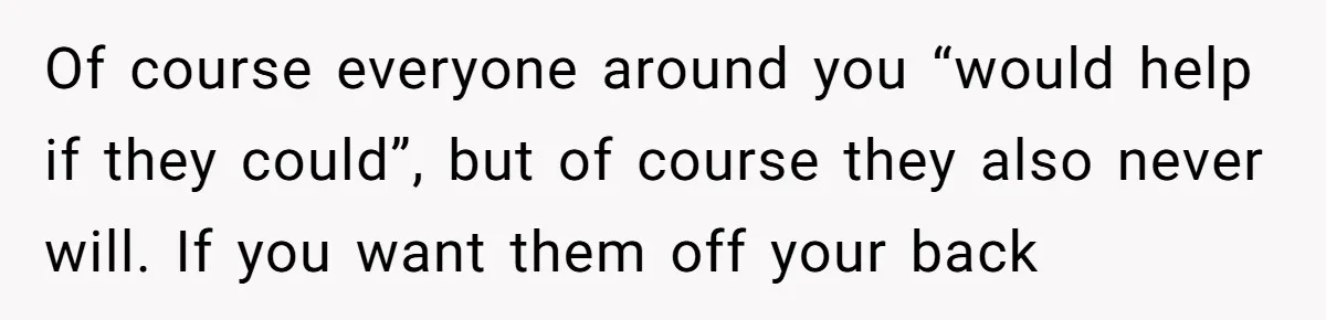 Of course everyone around you “would help if they could”, but of course they also never will. If you want them off your back