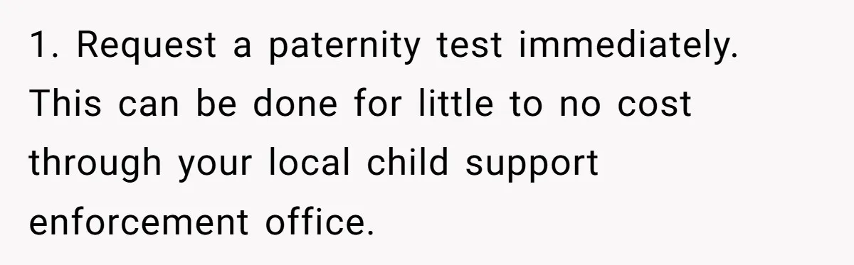 1. Request a paternity test immediately. This can be done for little to no cost through your local child support enforcement office.