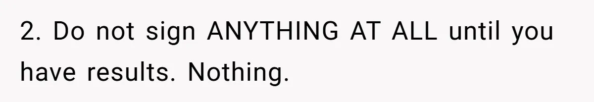 2. Do not sign ANYTHING AT ALL until you have results. Nothing.