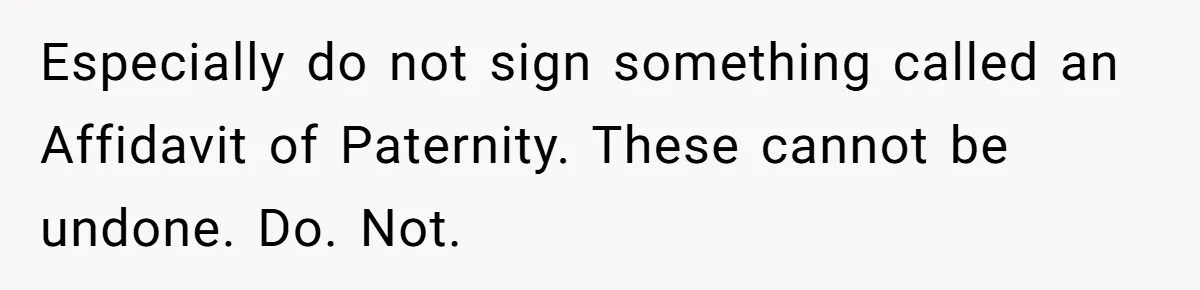 Especially do not sign something called an Affidavit of Paternity. These cannot be undone. Do. Not.