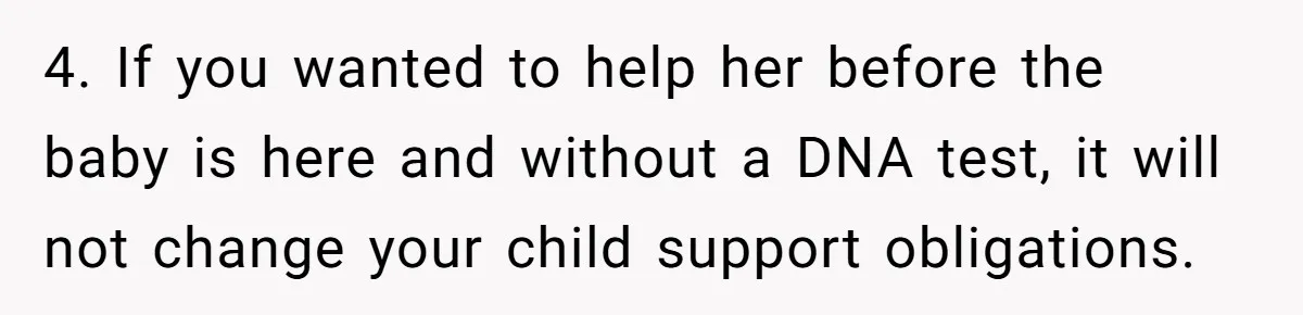 4. If you wanted to help her before the baby is here and without a DNA test, it will not change your child support obligations.