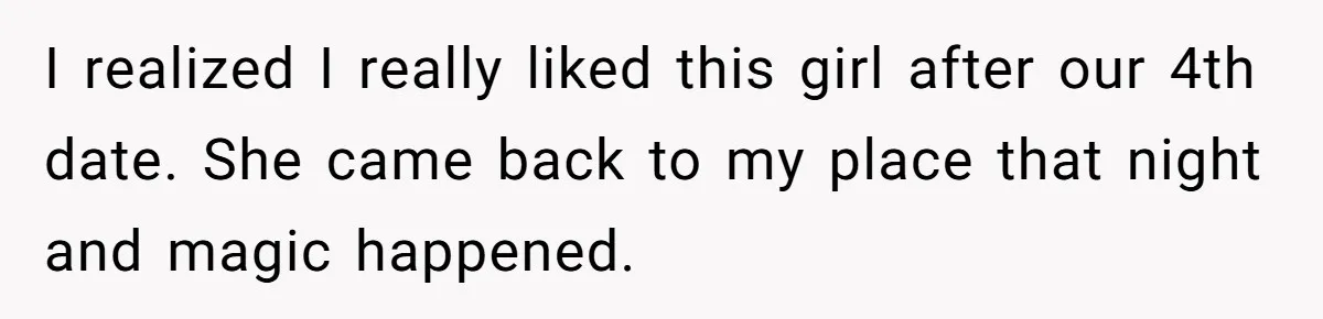 I realized I really liked this girl after our 4th date. She came back to my place that night and magic happened.