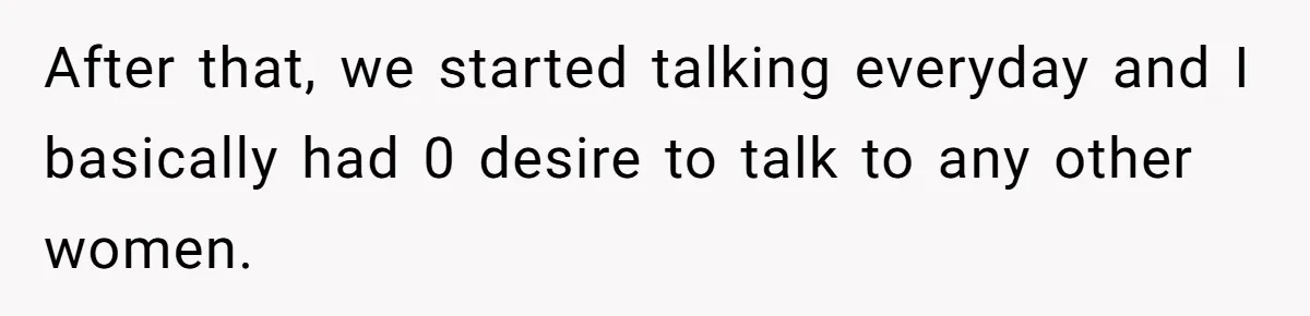 After that, we started talking everyday and I basically had 0 desire to talk to any other women.