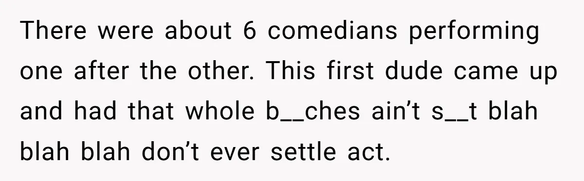 There were about 6 comedians performing one after the other. This first dude came up and had that whole b__ches ain’t s__t blah blah blah don’t ever settle act.
