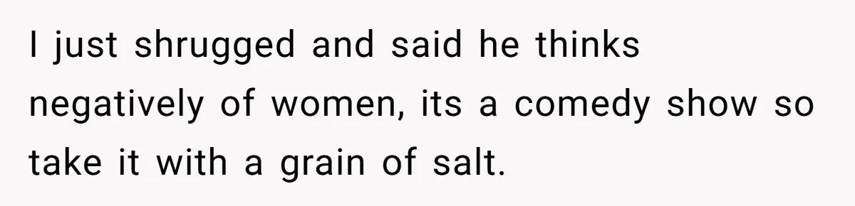 I just shrugged and said he thinks negatively of women, its a comedy show so take it with a grain of salt.