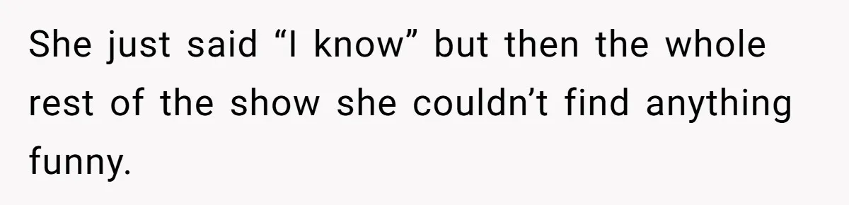 She just said “I know” but then the whole rest of the show she couldn’t find anything funny.
