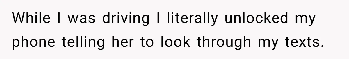 While I was driving I literally unlocked my phone telling her to look through my texts.